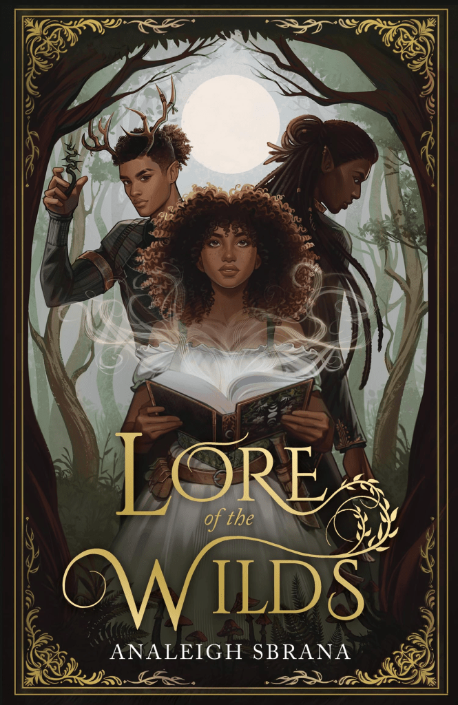 Cover image of Lore of the Wilds by Analeigh Sbrana. Around the edges of the cover is a gilt, gold inlay, or a fine filigree pattern. Just in from that large trees frame three central figures. At the back of the trio, on the left-hand side is one of two male love interests. He is a light-medium skinned black man with antlers protruding from a thick crop of curly brown hair, worn in a bun. He wear a deep green tunic. Beside him, on the back right, is the second male love interest. His hair is longer, darker, and worn in locs. His skin is a deeper tone, and he is turned more away from the the viewer, making his features harder to decipher. Both men are broad, and handsome. Between them, front and centre, is the eponymous Lore. She has an unconstrained cloud of brown curls around her face. She is also black, with a skin tone similar to that of the love interest on the left, a medium-light brown. She is facing the viewer head on, and looks determined. She has beautiful, very features, and is holding a book. Smoke emanates from the open book in her hands, swirling out around her. Below the book, at the bottom third of the page, the title [Lore of the Wilds] is written in an embellished serif font. It is gold. Below that, in a simpler serif font, the author's name [Analeigh Sbrana] is written in white.
