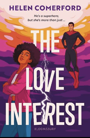 Cover image of The Love Interest by Helen Comerford. Against a purple, pink, orange, and yellow graphic sky, struck through with a single bolt of lightning, a superhero floats. He is of broadly East Asian appearance, with dark hair, a warm, deep-olive complexion, and almond, up-tilted eyes. He wears a black catsuit-style uniform, distinguished by a red V-shaped panel by over his neck and collarbones, and calf-high red boots. He gazes at a girl in the foreground of the image. The girl is black, with a medium skin-tone, and a natural Afro. She stands in a cock-hipped pose, arms crossed over her middle. She wears jeans, an orange belt, a white t-shirt, and a pink zip-up hooded jacket worn undone. She smirks, and a little annoyed, but not haughty. Between them, positioned so it does not obscure either figure, is the title of the book [The Love Interest] in a simple, white, sans serif font. The V in 'Love' and the er in 'Interest' are seperated / kocked off balance by the the lightning strike. At the very top of the image, also in a simple font, although this time in the same rich purple as part of the sunset, is the author's name : Helen Comerford.