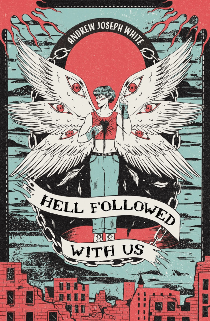 Cover image for Hell Followed With Us by Andrew Joseph White. In a ring of chains, hovering over a ruined city, and back lit by a red sun, floats an angel. He wears jeans, and a cropped red vest, showing a flat mid-riff. Holes bleed black from the centre of each bandaged palm. One reaches to cover a bleeding, black hearts, which has been punched from his chest. He has six wings, and each wing a glaring red eye. His face is turned away, his cheekbones so sharp in profile they look almost like a wound. His hair is short. The whole image is illustrated in black, off-white, faded red, and light duck-egg teal, giving an intense contrast and almost comic-book style to the image. Over the angel's legs an off-white banner, with tattered edges, proclaims the title of the book [Hell Followed with us] in a hand-written, blocky, black serif font. Towards the top of the image, hugging the edge of the red sun, is the author's name [Andrew Joseph White] in a clean, off-white, slightly retro shaped sans serif font. 